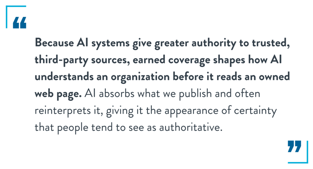 Because AI systems give greater authority to trusted, third-party sources, earned coverage shapes how AI understands an organization before it reads an owned web page. AI absorbs what we publish and often reinterprets it, giving it the appearance of certainty that people tend to see as authoritative.