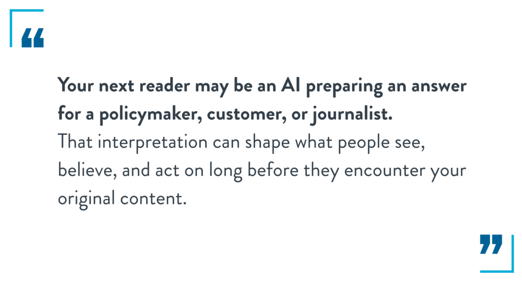 Your next reader may be an AI preparing an answer for a policymaker, customer, or journalist.
That interpretation can shape what people see, believe, and act on long before they encounter your original content.