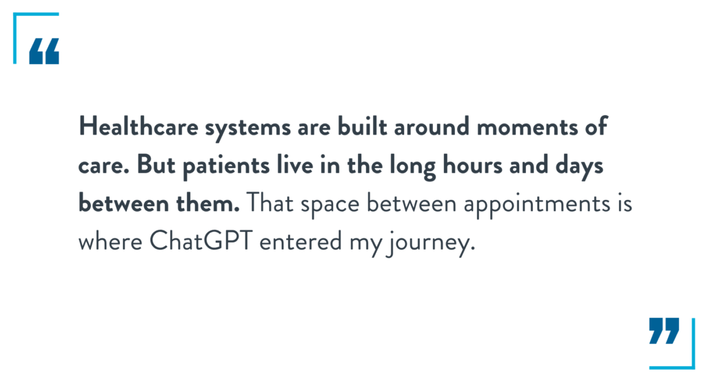 Healthcare systems are built around moments of care. But patients live in the long hours and days between them. That space between appointments is where ChatGPT entered my journey. 
